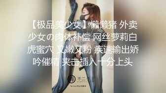 【极品美少女】懒懒猪 外卖少女の肉体补偿 网丝萝莉白虎蜜穴 又嫩又粉 疾速输出娇吟催精 夹击插入十分上头