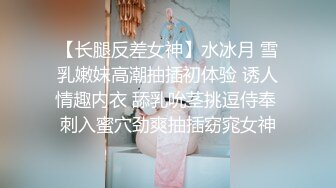 【长腿反差女神】水冰月 雪乳嫩妹高潮抽插初体验 诱人情趣内衣 舔乳吮茎挑逗侍奉 刺入蜜穴劲爽抽插窈窕女神