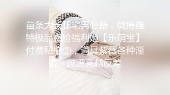 苗条大长腿宅男必备，微博推特极品露脸福利姬【乐萌宝】付费私拍②，道具紫薇各种淫态，越漂亮越反差