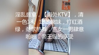 淫乱盛宴，【海外KTV】，清一色18、19的嫩妹，灯红酒绿，劲歌热舞，三女一男肆意啪啪，帝王级的享受