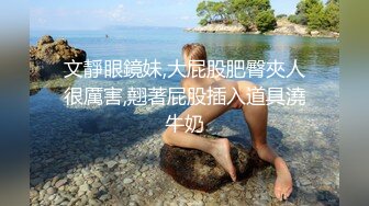 文靜眼鏡妹,大屁股肥臀夾人很厲害,翹著屁股插入道具澆牛奶