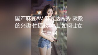 国产麻豆AV 麻豆达人秀 薇傲的兴趣 性福教学 上 如何让女生高潮