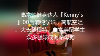 ⚡高富帅健身达人『Kenny`s』00后清纯学妹、南航空姐、大长腿模特、白富美留学生 众多骚婊成倒贴母狗