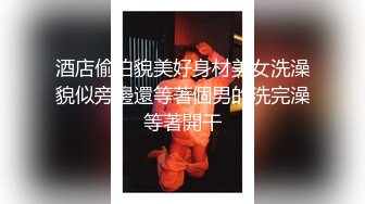 酒店偷拍貌美好身材美女洗澡貌似旁邊還等著個男的洗完澡等著開干