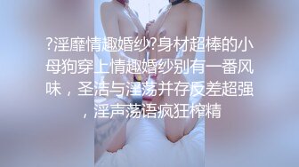 ?淫靡情趣婚纱?身材超棒的小母狗穿上情趣婚纱别有一番风味，圣洁与淫荡并存反差超强，淫声荡语疯狂榨精