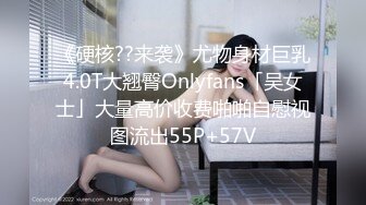 《硬核??来袭》尤物身材巨乳4.0T大翘臀Onlyfans「吴女士」大量高价收费啪啪自慰视图流出55P+57V