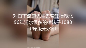 对白下流康先生无套狂操湖北96年淫水很多的嫩妹子1080P原版无水印