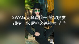 SWAG 无套直接干!慾火喷发 超多汁水 尻枪必备神片 芊芊