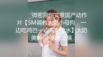 ⚫️⚫️微密原创实景国产动作片【SM调教大奶小母狗，一边吃鸡巴一边高潮喷水】大奶美鲍-小水水出演