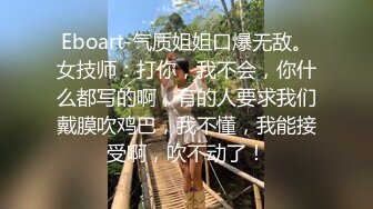 Eboart-气质姐姐口爆无敌。女技师：打你，我不会，你什么都写的啊，有的人要求我们戴膜吹鸡巴，我不懂，我能接受啊，吹不动了！