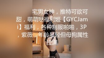 ⚫️⚫️宅男女神，推特可欲可甜，萌萌哒福利姬【GYCJami】福利，各种制服啪啪，3P，紫薇，年龄虽轻但母狗属性拉满