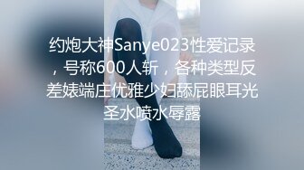 约炮大神Sanye023性爱记录，号称600人斩，各种类型反差婊端庄优雅少妇舔屁眼耳光圣水喷水辱露