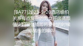 [BA77]2023-5-20酒店偷拍关系有点复杂的男女开房高颜值少妇被强插即将要射的时候杀猪般的嚎叫