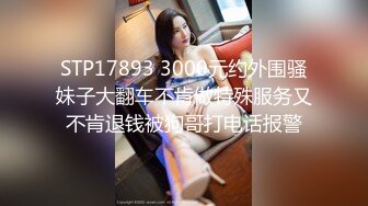 STP17893 3000元约外围骚妹子大翻车不肯做特殊服务又不肯退钱被狗哥打电话报警