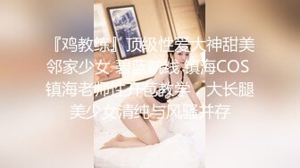 『鸡教练』顶级性爱大神甜美邻家少女 碧蓝航线 镇海COS 镇海老师性开苞教学，大长腿美少女清纯与风骚并存