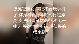 漂亮轻熟女 来吧不要玩手机了 你身材真好年轻时肯定漂亮 皮肤白皙身材苗条 稀毛一线天 关键性格不错 小伙操的很来劲