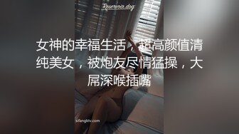 女神的幸福生活，超高颜值清纯美女，被炮友尽情猛操，大屌深喉插嘴