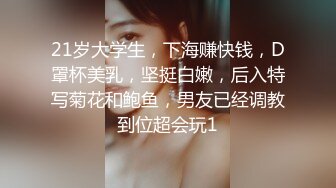 21岁大学生，下海赚快钱，D罩杯美乳，坚挺白嫩，后入特写菊花和鲍鱼，男友已经调教到位超会玩1