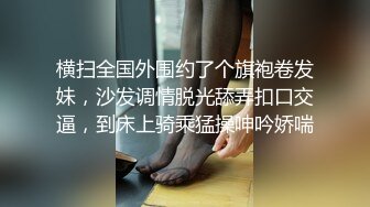 横扫全国外围约了个旗袍卷发妹，沙发调情脱光舔弄扣口交逼，到床上骑乘猛操呻吟娇喘