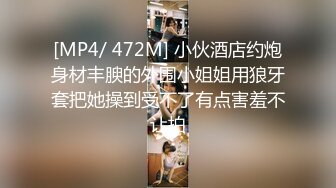 [MP4/ 472M] 小伙酒店约炮身材丰腴的外围小姐姐用狼牙套把她操到受不了有点害羞不让拍