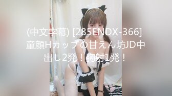 (中文字幕) [285ENDX-366] 童顔Hカップの甘えん坊JD中出し2発！胸射1発！