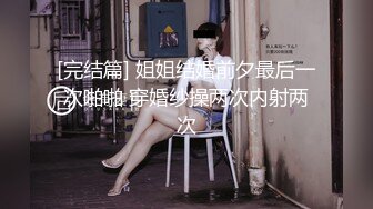 [完结篇] 姐姐结婚前夕最后一次啪啪 穿婚纱操两次内射两次