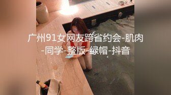 广州91女网友跨省约会-肌肉-同学-整版-绿帽-抖音