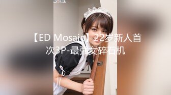 【ED Mosaic】22岁新人首次3P-最强女碎石机