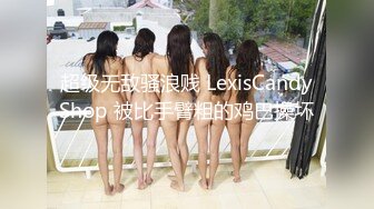 超级无敌骚浪贱 LexisCandyShop 被比手臂粗的鸡巴操坏