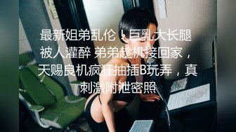 最新姐弟乱伦！巨乳大长腿 被人灌醉 弟弟趁机接回家，天赐良机疯狂抽插B玩弄，真刺激附泄密照