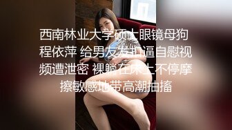 西南林业大学硕士眼镜母狗 程依萍 给男友发扣逼自慰视频遭泄密 裸躺在床上不停摩擦敏感地带高潮抽搐