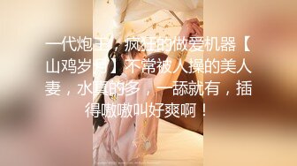 一代炮王，疯狂的做爱机器【山鸡岁月】不常被人操的美人妻，水真的多，一舔就有，插得嗷嗷叫好爽啊！