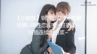 【小飘飘】钢管舞女王~劲爆热舞~同性恋闺蜜~狂抠逼~指插连续出白浆~