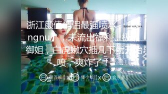 浙江颜值情侣最强喷水，【xingnu】，未流出福利，极品御姐，白虎嫩穴插几下就开始喷，爽炸了！