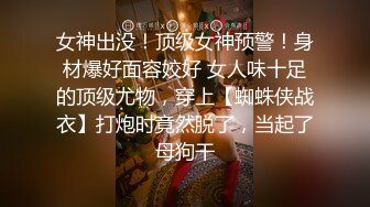 女神出没！顶级女神预警！身材爆好面容姣好 女人味十足的顶级尤物，穿上【蜘蛛侠战衣】打炮时竟然脱了，当起了母狗干