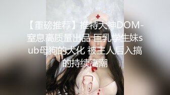 【重磅推荐】推特大神DOM-窒息高质量出品 巨乳学生妹sub母狗的犬化 被主人后入搞的持续高潮