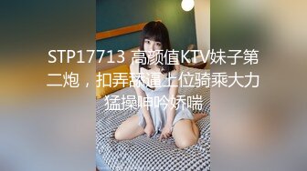 STP17713 高颜值KTV妹子第二炮，扣弄舔逼上位骑乘大力猛操呻吟娇喘