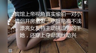 宾馆上帝视角真实偸拍一对小情侣开房造爱，小胖艳福不浅，漂亮女友特主动挑逗男的干她，还穿上夺命黑丝助兴