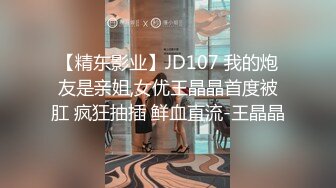 【精东影业】JD107 我的炮友是亲姐,女优王晶晶首度被肛 疯狂抽插 鲜血直流-王晶晶