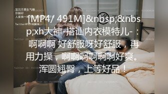 [MP4/ 491M]&nbsp;&nbsp;xh大神-搭讪内衣模特儿-：啊啊啊 好舒服呀好舒服，再用力操，啊啊啊啊啊啊好爽。浑圆翘臀，上等好品！