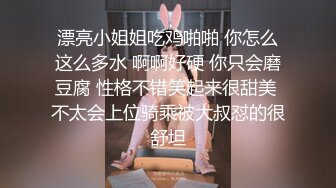 漂亮小姐姐吃鸡啪啪 你怎么这么多水 啊啊好硬 你只会磨豆腐 性格不错笑起来很甜美 不太会上位骑乘被大叔怼的很舒坦