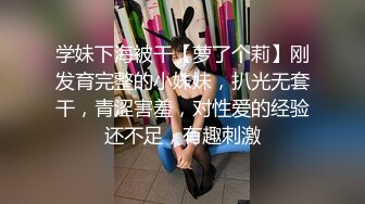 学妹下海被干【萝了个莉】刚发育完整的小妹妹，扒光无套干，青涩害羞，对性爱的经验还不足，有趣刺激