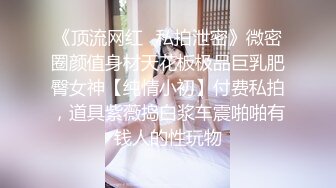 《顶流网红✿私拍泄密》微密圈颜值身材天花板极品巨乳肥臀女神【纯情小初】付费私拍，道具紫薇捣白浆车震啪啪有钱人的性玩物