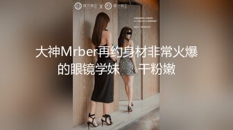 大神Mrber再约身材非常火爆的眼镜学妹❤️干粉嫩