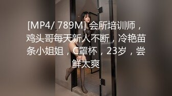 [MP4/ 789M] 会所培训师，鸡头哥每天新人不断，冷艳苗条小姐姐，C罩杯，23岁，尝鲜太爽