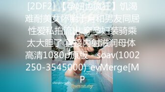 [2DF2] 【孕妇也疯狂】饥渴难耐美女怀胎十月和男友同居性爱私拍流出 穿孕妇装骑乘太大胆了 直接内射滋润母体 高清1080p原版 - soav(1002250-3545000)_evMerge[MP