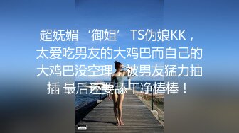 超妩媚‘御姐’TS伪娘KK，太爱吃男友的大鸡巴而自己的大鸡巴没空理，被男友猛力抽插 最后还要舔干净棒棒！