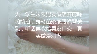 大一学生妹跟男友酒店开房啪啪偷拍，身材苗条细腰翘臀美乳，听话喜欢给男友口交，真实做爱刺激