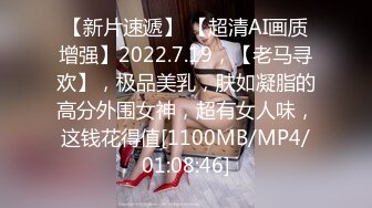 【新片速遞】 【超清AI画质增强】2022.7.19，【老马寻欢】，极品美乳，肤如凝脂的高分外围女神，超有女人味，这钱花得值[1100MB/MP4/01:08:46]