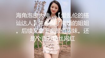 海角泡良大神，【爱乱伦的搭讪达人】先强操了离婚的姐姐。后续又拿下高颜值表妹。还是个百万粉丝网红